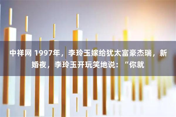 中祥网 1997年，李玲玉嫁给犹太富豪杰瑞，新婚夜，李玲玉开玩笑地说：“你就