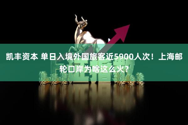 凯丰资本 单日入境外国旅客近5900人次！上海邮轮口岸为啥这么火？