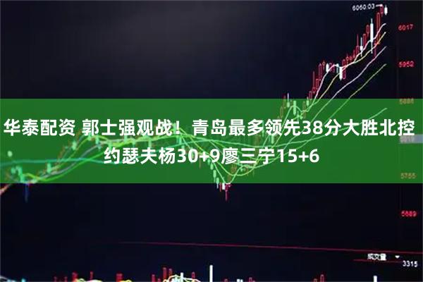 华泰配资 郭士强观战！青岛最多领先38分大胜北控 约瑟夫杨30+9廖三宁15+6