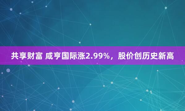 共享财富 咸亨国际涨2.99%，股价创历史新高