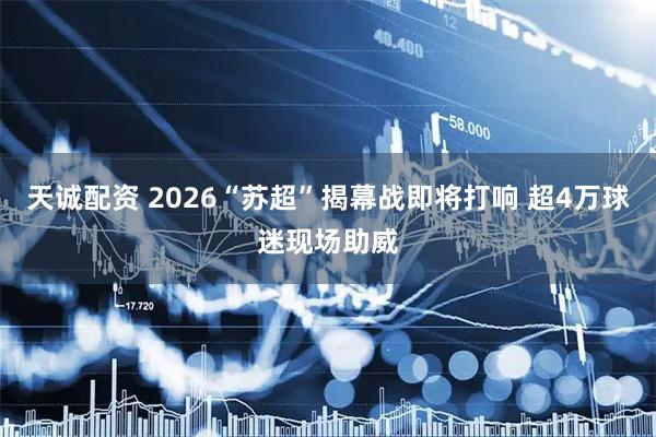 天诚配资 2026“苏超”揭幕战即将打响 超4万球迷现场助威